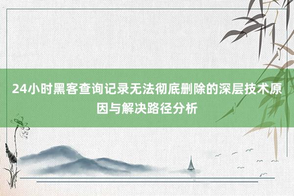 24小时黑客查询记录无法彻底删除的深层技术原因与解决路径分析