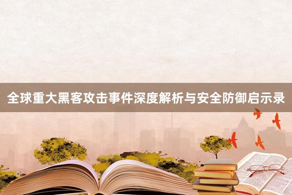 全球重大黑客攻击事件深度解析与安全防御启示录
