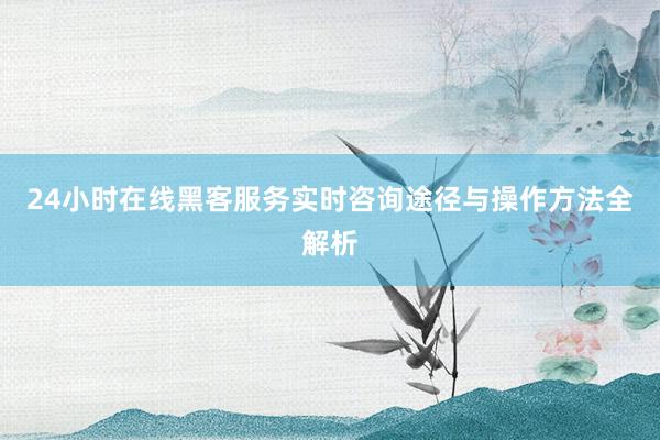 24小时在线黑客服务实时咨询途径与操作方法全解析