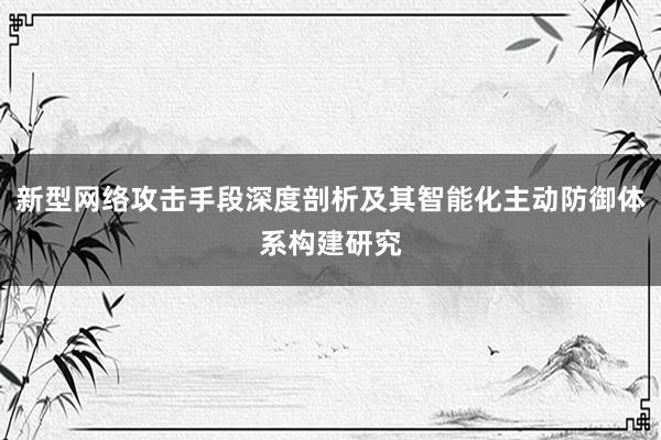 新型网络攻击手段深度剖析及其智能化主动防御体系构建研究