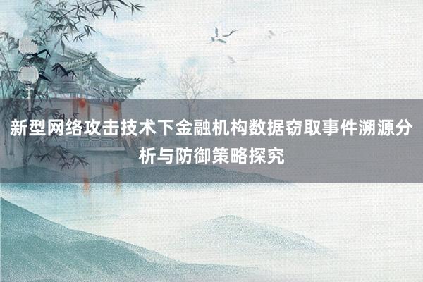 新型网络攻击技术下金融机构数据窃取事件溯源分析与防御策略探究