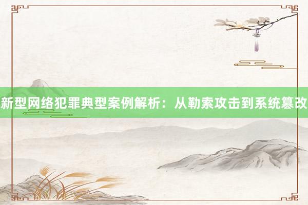 新型网络犯罪典型案例解析:从勒索攻击到系统篡改