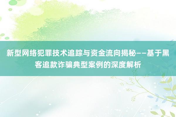 新型网络犯罪技术追踪与资金流向揭秘——基于黑客追款诈骗典型案例的深度解析