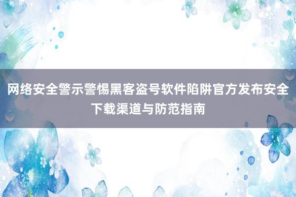 网络安全警示警惕黑客盗号软件陷阱官方发布安全下载渠道与防范指南